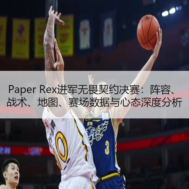 Paper Rex进军无畏契约决赛：阵容、战术、地图、赛场数据与心态深度分析及未来展望